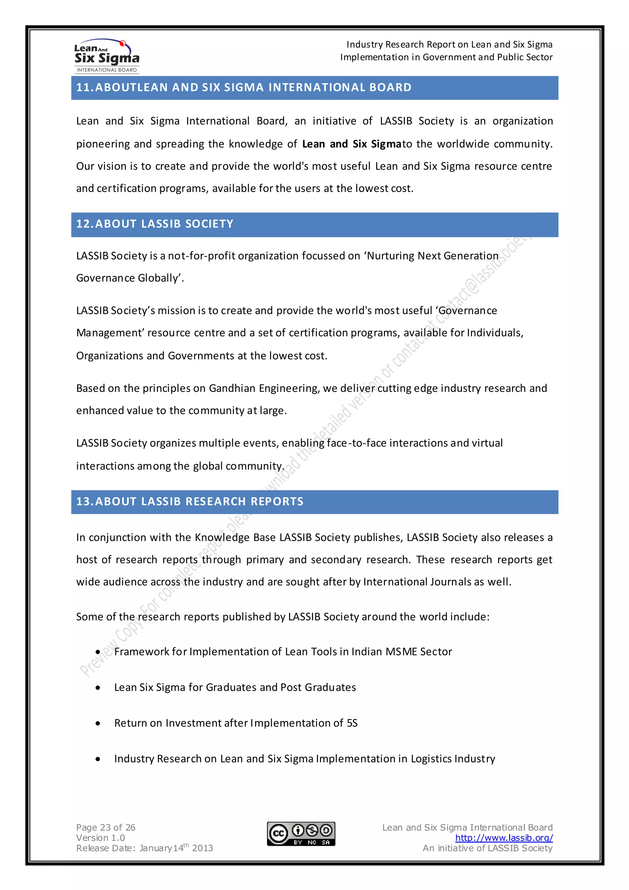 Industry Research Report on Lean and Six Sigma
                                                       Implementation in Government and Public Sector


11. ABOUTLEAN AND SIX SIGMA INTERNATIONAL BOARD

Lean and Six Sigma International Board, an initiative of LASSIB Society is an organization
pioneering and spreading the knowledge of Lean and Six Sigmato the worldwide community.
Our vision is to create and provide the world's most useful Lean and Six Sigma resource centre
and certification programs, available for the users at the lowest cost.


12. ABOUT LASSIB SOCIETY

LASSIB Society is a not-for-profit organization focussed on ‘Nurturing Next Generation
Governance Globally’.

LASSIB Society’s mission is to create and provide the world's most useful ‘Governance
Management’ resource centre and a set of certification programs, available for Individuals,
Organizations and Governments at the lowest cost.

Based on the principles on Gandhian Engineering, we deliver cutting edge industry research and
enhanced value to the community at large.

LASSIB Society organizes multiple events, enabling face-to-face interactions and virtual
interactions among the global community.


13. ABOUT LASSIB RESEARCH REPORTS

In conjunction with the Knowledge Base LASSIB Society publishes, LASSIB Society also releases a
host of research reports through primary and secondary research. These research reports get
wide audience across the industry and are sought after by International Journals as well.

Some of the research reports published by LASSIB Society around the world include:

        Framework for Implementation of Lean Tools in Indian MSME Sector


        Lean Six Sigma for Graduates and Post Graduates


        Return on Investment after Implementation of 5S


        Industry Research on Lean and Six Sigma Implementation in Logistics Industry




Page 23 of 26                                                   Lean and Six Sigma International Board
Version 1.0                                                                     http://www.lassib.org/
Release Date: January14th 2013                                          An initiative of LASSIB Society
 