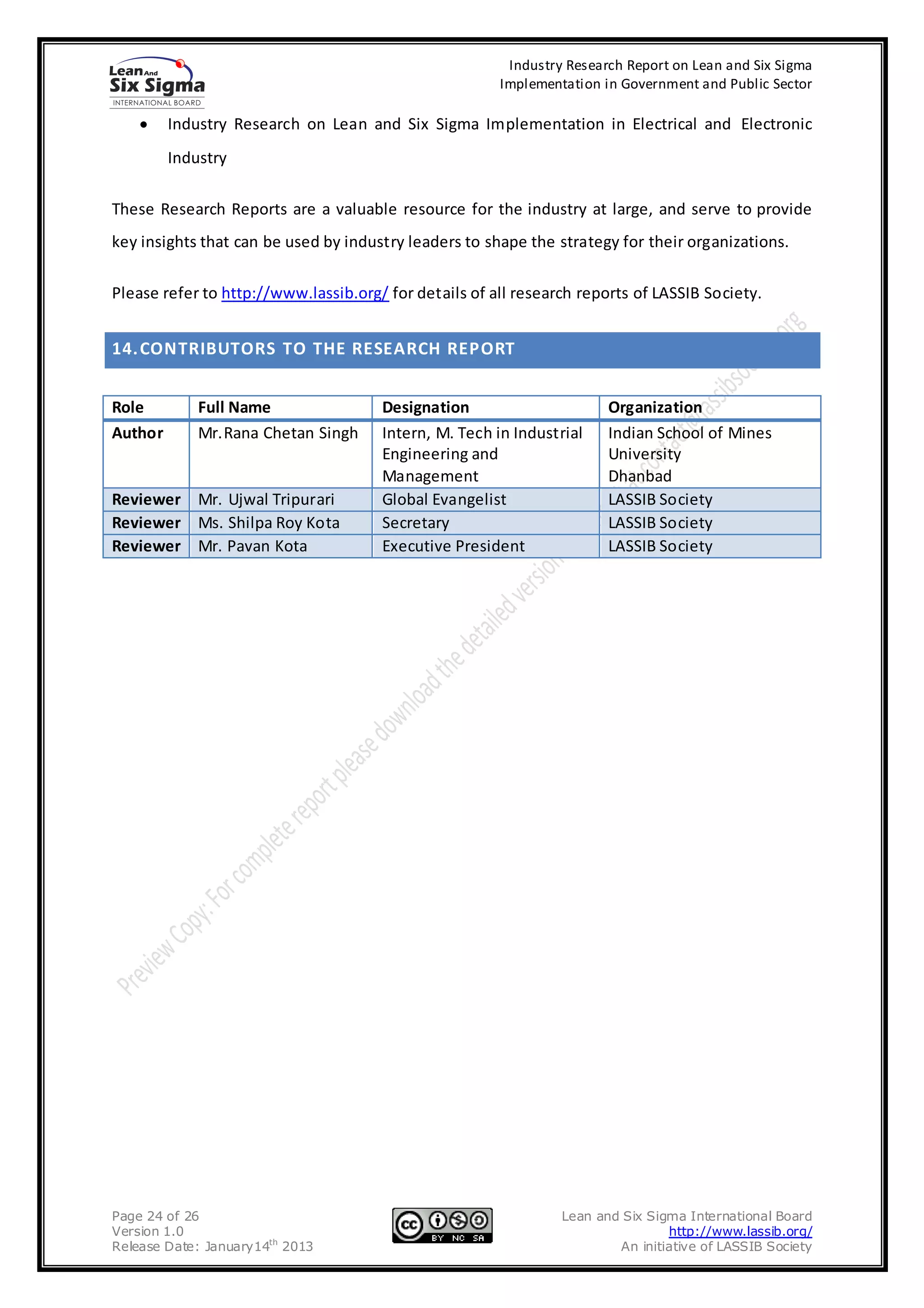 Industry Research Report on Lean and Six Sigma
                                                       Implementation in Government and Public Sector

         Industry Research on Lean and Six Sigma Implementation in Electrical and Electronic
         Industry

These Research Reports are a valuable resource for the industry at large, and serve to provide
key insights that can be used by industry leaders to shape the strategy for their organizations.

Please refer to http://www.lassib.org/ for details of all research reports of LASSIB Society.


14. CONTRIBUTORS TO THE RESEARCH REPORT


Role         Full Name                Designation                      Organization
Author       Mr.Rana Chetan Singh     Intern, M. Tech in Industrial    Indian School of Mines
                                      Engineering and                  University
                                      Management                       Dhanbad
Reviewer Mr. Ujwal Tripurari          Global Evangelist                LASSIB Society
Reviewer Ms. Shilpa Roy Kota          Secretary                        LASSIB Society
Reviewer Mr. Pavan Kota               Executive President              LASSIB Society




Page 24 of 26                                                   Lean and Six Sigma International Board
Version 1.0                                                                     http://www.lassib.org/
Release Date: January14th 2013                                          An initiative of LASSIB Society
 