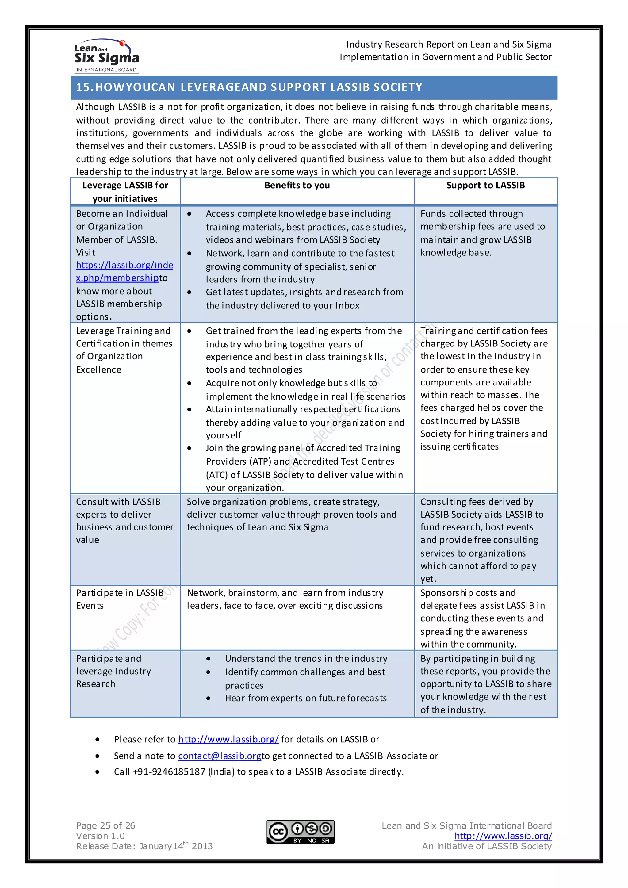 Industry Research Report on Lean and Six Sigma
                                                               Implementation in Government and Public Sector


15. HOWYOUCAN LEVERAGEAND SUPPORT LASSIB SOCIETY
Although LASSIB is a not for profit organization, it does not believe in raising funds through charitable means,
without providing direct value to the contributor. There are many different ways in which organizations,
institutions, governments and individuals across the globe are working with LASSIB to deliver value to
themselves and their customers. LASSIB is proud to be associated with all of them in developing and delivering
cutting edge solutions that have not only delivered quantified business value to them but also added thought
leadership to the industry at large. Below are some ways in which you can leverage and support LASSIB.
  Leverage LASSIB for                          Benefits to you                            Support to LASSIB
    your initiatives
Become an Individual            Access complete knowledge base including           Funds collected through
or Organization                 training materials, best practices, cas e studies, membership fees are used to
Member of LASSIB.               videos and webinars from LASSIB Society            maintain and grow LASSIB
Visit                           Network, learn and contribute to the fastest       knowledge base.
https://lassib.org/inde         growing community of specialist, senior
x.php/membershipto              leaders from the industry
know mor e about                Get latest updates, insights and research from
LASSIB membership               the industry delivered to your Inbox
options.
Leverage Training and           Get trained from the leading experts from the      Training and certification fees
Certification in themes         industry who bring together years of               charged by LASSIB Society are
of Organization                 experience and best in class training skills,      the lowest in the Industry in
Excellence                      tools and technologies                             order to ensure these key
                                Acquire not only knowledge but skills to           components are available
                                implement the knowledge in real life scenarios within reach to masses. The
                                Attain internationally respected certifications    fees charged helps cover the
                                thereby adding value to your organization and      cost incurred by LASSIB
                                yourself                                           Society for hiring trainers and
                                Join the growing panel of Accredited Training      issuing certificates
                                Providers (ATP) and Accredited Test Centr es
                                (ATC) of LASSIB Society to deliver value within
                                your organization.
Consult with LASSIB       Solve organization problems, create strategy,            Consulting fees derived by
experts to deliver        deliver customer value through proven tools and          LASSIB Society aids LASSIB to
business and customer techniques of Lean and Six Sigma                             fund research, host events
value                                                                              and provide free consulting
                                                                                   services to organizations
                                                                                   which cannot afford to pay
                                                                                   yet.
Participate in LASSIB     Network, brainstorm, and learn from industry             Sponsorship costs and
Events                    leaders, face to face, over exciting discussions         delegate fees assist LASSIB in
                                                                                   conducting these events and
                                                                                   spreading the awareness
                                                                                   within the community.
Participate and                      Understand the trends in the industry         By participating in building
leverage Industry                    Identify common challenges and best           these reports, you provide the
Research                             practices                                     opportunity to LASSIB to share
                                     Hear from exper ts on future forecasts        your knowledge with the r est
                                                                                   of the industry.

         Please refer to http://www.lassib.org/ for details on LASSIB or
         Send a note to contact@lassib.orgto get connected to a LASSIB Associate or
         Call +91-9246185187 (India) to speak to a LASSIB Associate directly.




Page 25 of 26                                                              Lean and Six Sigma International Board
Version 1.0                                                                                http://www.lassib.org/
Release Date: January14th 2013                                                     An initiative of LASSIB Society
 