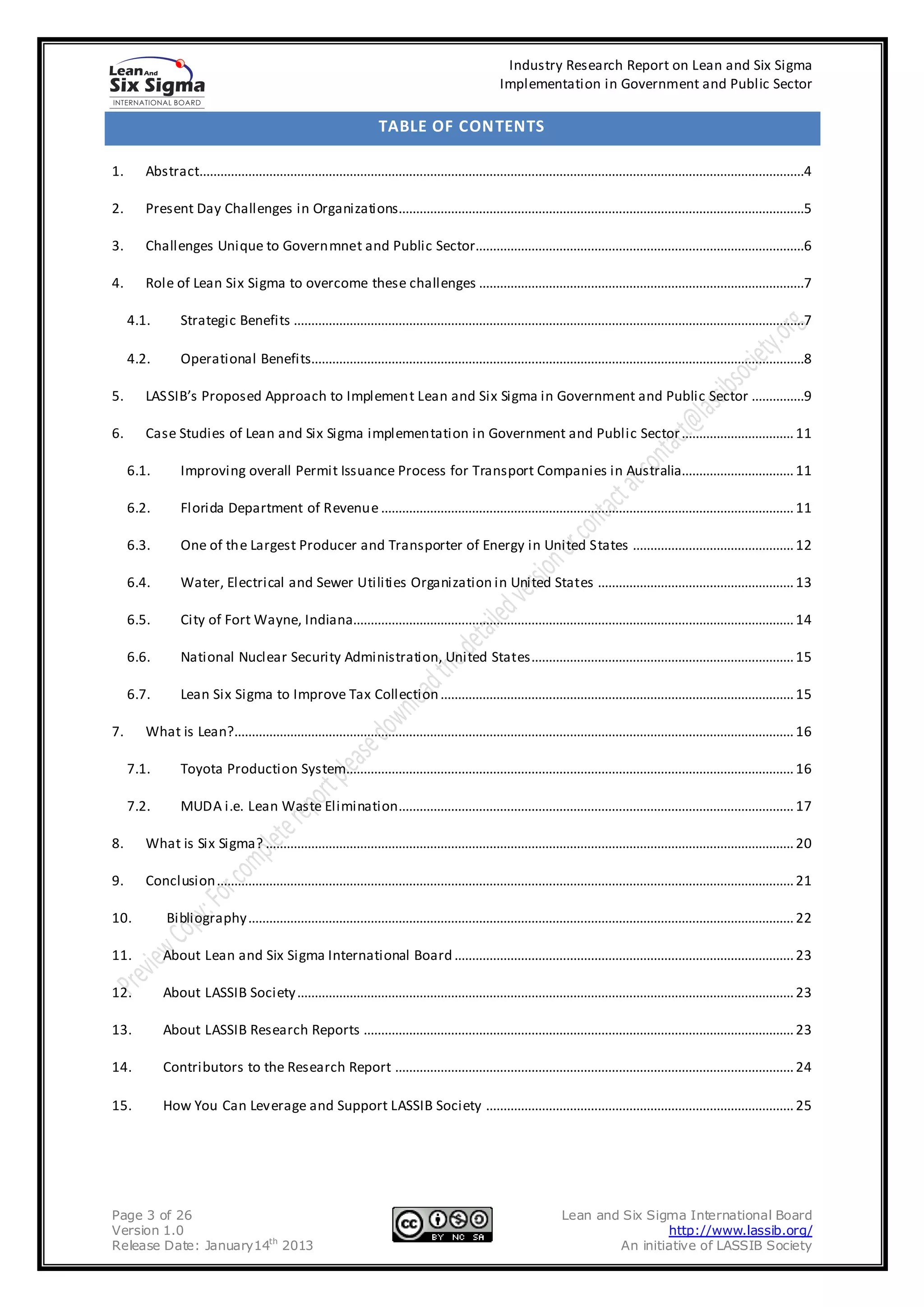 Industry Research Report on Lean and Six Sigma
                                                                                                        Implementation in Government and Public Sector

                                                                       TABLE OF CONTENTS

1.      Abstract.............................................................................................................................................................................4

2.      Present Day Challenges in Organizations....................................................................................................................5

3.      Challenges Unique to Governmnet and Public Sector..............................................................................................6

4.      Role of Lean Six Sigma to overcome these challenges .............................................................................................7

     4.1.        Strategic Benefits ..................................................................................................................................................7

     4.2.        Operational Benefits.............................................................................................................................................8

5.      LASSIB’s Proposed Approach to Implement Lean and Six Sigma in Government and Public Sector ...............9

6.      Case Studies of Lean and Six Sigma implementation in Government and Public Sector ................................ 11

     6.1.        Improving overall Permit Issuance Process for Transport Companies in Australia................................ 11

     6.2.        Florida Department of Revenue ...................................................................................................................... 11

     6.3.        One of the Largest Producer and Transporter of Energy in United States .............................................. 12

     6.4.        Water, Electrical and Sewer Utilities Organization in United States ........................................................ 13

     6.5.        City of Fort Wayne, Indiana.............................................................................................................................. 14

     6.6.        National Nuclear Security Administration, United States........................................................................... 15

     6.7.        Lean Six Sigma to Improve Tax Collection ..................................................................................................... 15

7.      What is Lean?................................................................................................................................................................ 16

     7.1.        Toyota Production System................................................................................................................................ 16

     7.2.        MUDA i.e. Lean Waste Elimination ................................................................................................................. 17

8.      What is Six Sigma? ....................................................................................................................................................... 20

9.      Conclusion ..................................................................................................................................................................... 21

10.          Bibliography ............................................................................................................................................................ 22

11.         About Lean and Six Sigma International Board ................................................................................................. 23

12.         About LASSIB Society .............................................................................................................................................. 23

13.         About LASSIB Research Reports ........................................................................................................................... 23

14.         Contributors to the Research Report .................................................................................................................. 24

15.         How You Can Leverage and Support LASSIB Society ........................................................................................ 25




Page 3 of 26                                                                                                             Lean and Six Sigma International Board
Version 1.0                                                                                                                              http://www.lassib.org/
Release Date: January14th 2013                                                                                                   An initiative of LASSIB Society
 
