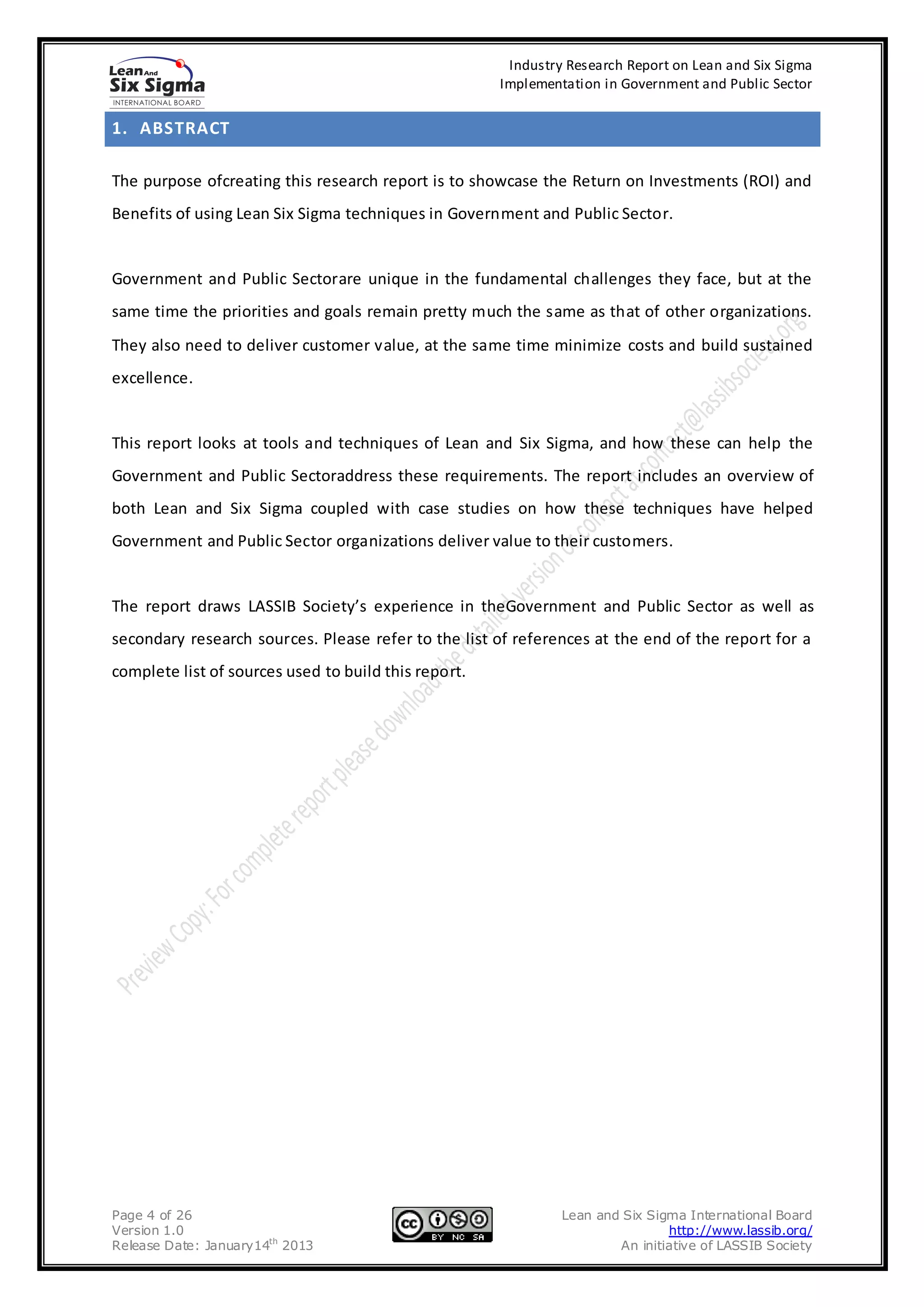 Industry Research Report on Lean and Six Sigma
                                                      Implementation in Government and Public Sector


1. ABSTRACT

The purpose ofcreating this research report is to showcase the Return on Investments (ROI) and
Benefits of using Lean Six Sigma techniques in Government and Public Sector.


Government and Public Sectorare unique in the fundamental challenges they face, but at the
same time the priorities and goals remain pretty much the same as that of other organizations.
They also need to deliver customer value, at the same time minimize costs and build sustained
excellence.


This report looks at tools and techniques of Lean and Six Sigma, and how these can help the
Government and Public Sectoraddress these requirements. The report includes an overview of
both Lean and Six Sigma coupled with case studies on how these techniques have helped
Government and Public Sector organizations deliver value to their customers.


The report draws LASSIB Society’s experience in theGovernment and Public Sector as well as
secondary research sources. Please refer to the list of references at the end of the report for a
complete list of sources used to build this report.




Page 4 of 26                                                   Lean and Six Sigma International Board
Version 1.0                                                                    http://www.lassib.org/
Release Date: January14th 2013                                         An initiative of LASSIB Society
 