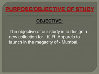 OBJECTIVE:
The objective of our study is to design a
new collection for K. R. Apparels to
launch in the megacity of - Mumbai.
 
