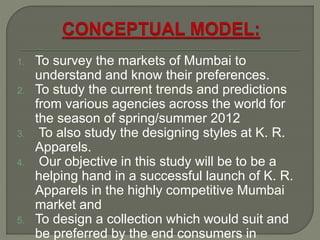 1. To survey the markets of Mumbai to
understand and know their preferences.
2. To study the current trends and predictions
from various agencies across the world for
the season of spring/summer 2012
3. To also study the designing styles at K. R.
Apparels.
4. Our objective in this study will be to be a
helping hand in a successful launch of K. R.
Apparels in the highly competitive Mumbai
market and
5. To design a collection which would suit and
be preferred by the end consumers in
 