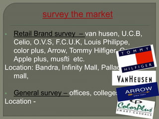  Retail Brand survey – van husen, U.C.B,
Celio, O.V.S, F.C.U.K, Louis Philippe,
color plus, Arrow, Tommy Hilfiger, Gas,
Apple plus, musfti etc.
Location: Bandra, Infinity Mall, Palladium
mall,
 General survey – offices, colleges,
Location -
 