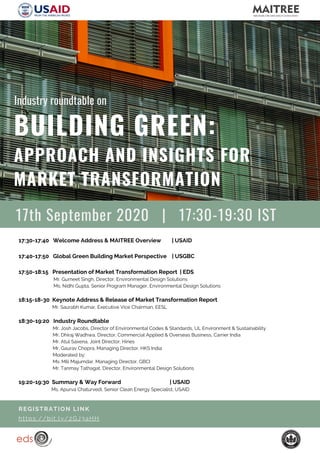 17:30-17:40 Welcome Address & MAITREE Overview | USAID
17:40-17:50 Global Green Building Market Perspective | USGBC
17:50-18:15 Presentation of Market Transformation Report | EDS
Mr. Gurneet Singh, Director, Environmental Design Solutions
Ms. Nidhi Gupta, Senior Program Manager, Environmental Design Solutions
18:15-18-30 Keynote Address & Release of Market Transformation Report
Mr. Saurabh Kumar, Executive Vice Chairman, EESL
18:30-19:20 Industry Roundtable
Mr. Josh Jacobs, Director of Environmental Codes & Standards, UL Environment & Sustainability
Mr. Dhiraj Wadhwa, Director, Commercial Applied & Overseas Business, Carrier India
Mr. Atul Saxena, Joint Director, Hines
Mr. Gaurav Chopra, Managing Director, HKS India
Moderated by:
Ms. Mili Majumdar, Managing Director, GBCI
Mr. Tanmay Tathagat, Director, Environmental Design Solutions
19:20-19:30 Summary & Way Forward | USAID
Ms. Apurva Chaturvedi, Senior Clean Energy Specialist, USAID
BUILDING GREEN:
APPROACH AND INSIGHTS FOR
MARKET TRANSFORMATION
REGISTRATION LINK
https://bit.ly/2GJ3aHH
Industry roundtable on
17th September 2020 | 17:30-19:30 IST
 