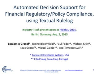 Industry Track presentation at RuleML-2015,
Berlin, Germany, Aug. 5, 2015
Benjamin Grosof*, Janine Bloomfield*, Paul Fodor*, Michael Kifer*,
Isaac Grosof*, Miguel Calejo**, and Terrance Swift*
* Coherent Knowledge Systems, USA
** InterProlog Consulting, Portugal
Automated Decision Support for
Financial Regulatory/Policy Compliance,
using Textual Rulelog
1© Copyright Coherent Knowledge Systems, LLC, 2015. All Rights Reserved. http://coherentknowledge.com
Version of July 29, 2015.
 
