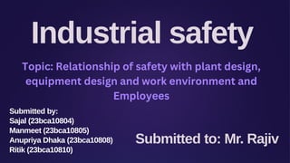Industrial safety
Submitted to: Mr. Rajiv
Submitted by:
Sajal (23bca10804)
Manmeet (23bca10805)
Anupriya Dhaka (23bca10808)
Ritik (23bca10810)
Topic: Relationship of safety with plant design,
equipment design and work environment and
Employees
 