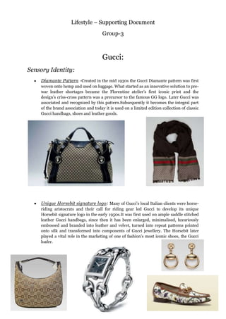 Lifestyle – Supporting Document
Group-3
Gucci:
Sensory Identity:
Diamante Pattern -Created in the mid 1930s the Gucci Diamante pattern was first
woven onto hemp and used on luggage. What started as an innovative solution to pre-
war leather shortages became the Florentine atelier‟s first iconic print and the
design‟s criss-cross pattern was a precursor to the famous GG logo. Later Gucci was
associated and recognized by this pattern.Subsequently it becomes the integral part
of the brand association and today it is used on a limited edition collection of classic
Gucci handbags, shoes and leather goods.
Unique Horsebit signature logo: Many of Gucci‟s local Italian clients were horse-
riding aristocrats and their call for riding gear led Gucci to develop its unique
Horsebit signature logo in the early 1950s.It was first used on ample saddle stitched
leather Gucci handbags, since then it has been enlarged, minimalised, luxuriously
embossed and branded into leather and velvet, turned into repeat patterns printed
onto silk and transformed into components of Gucci jewellery. The Horsebit later
played a vital role in the marketing of one of fashion‟s most iconic shoes, the Gucci
loafer.
 