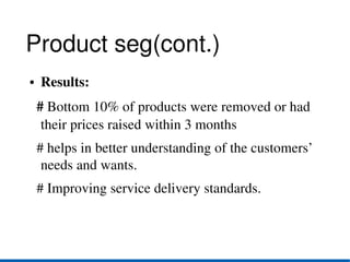 Product seg(cont.)
●   Results:
  # Bottom 10% of products were removed or had 
   their prices raised within 3 months
  # helps in better understanding of the customers’ 
   needs and wants. 
  # Improving service delivery standards. 
 