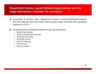 Department stores, supermarkets/hypermarkets are the
major distribution channels for cosmetics

  According to Access Asia, department stores, supermarket/hypermarkets
  and the Internet were the three most popular sales channels for cosmetics
  products in 2010.

  Characteristics of selected retail formats are examined:
   −   Department stores
   −   Supermarkets/hypermarkets
   −   Professional stores
   −   Specialty stores
   −   Internet retailing
   −   Pharmacies
   −   Beauty parlors




                                                                         10
 