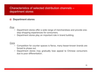 Characteristics of selected distribution channels –
department stores

   Department stores


Pros
    − Department stores offer a wide range of merchandises and provide one-
      stop shopping experiences for consumers.
    − Department stores play an important role in brand building.


Cons
   − Competition for counter spaces is fierce, many lesser-known brands are
     forced to phase out.
   − Department stores may gradually lose appeal to Chinese consumers
     due to poor differentiation.




                                                                         11
 