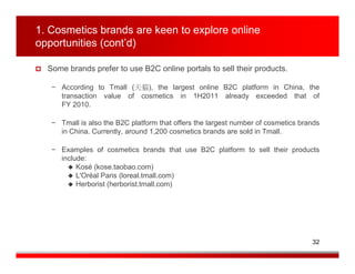 1. Cosmetics brands are keen to explore online
opportunities (cont’d)

  Some brands prefer to use B2C online portals to sell their products.

   − According to Tmall (天貓), the largest online B2C platform in China, the
     transaction value of cosmetics in 1H2011 already exceeded that of
     FY 2010.

   − Tmall is also the B2C platform that offers the largest number of cosmetics brands
     in China. Currently, around 1,200 cosmetics brands are sold in Tmall.

   − Examples of cosmetics brands that use B2C platform to sell their products
     include:
          Kosé (kose.taobao.com)
          L'Oréal Paris (loreal.tmall.com)
          Herborist (herborist.tmall.com)




                                                                                   32
 
