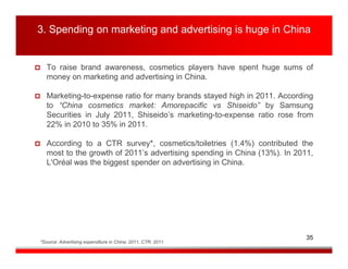3. Spending on marketing and advertising is huge in China


   To raise brand awareness, cosmetics players have spent huge sums of
   money on marketing and advertising in China.

   Marketing-to-expense ratio for many brands stayed high in 2011. According
   to “China cosmetics market: Amorepacific vs Shiseido” by Samsung
   Securities in July 2011, Shiseido’s marketing-to-expense ratio rose from
   22% in 2010 to 35% in 2011.

   According to a CTR survey*, cosmetics/toiletries (1.4%) contributed the
   most to the growth of 2011’s advertising spending in China (13%). In 2011,
   L'Oréal was the biggest spender on advertising in China.




                                                                           35
*Source: Advertising expenditure in China, 2011, CTR, 2011
 