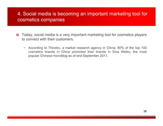 4. Social media is becoming an important marketing tool for
cosmetics companies

 Today, social media is a very important marketing tool for cosmetics players
 to connect with their customers.

  − According to Thindov, a market research agency in China, 80% of the top 100
    cosmetics brands in China promoted their brands in Sina Weibo, the most
    popular Chinese microblog as of end-September 2011.




                                                                            36
 