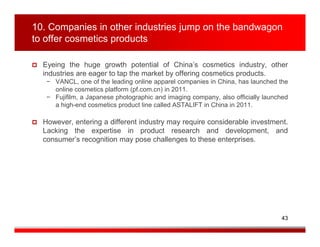 10. Companies in other industries jump on the bandwagon
to offer cosmetics products

  Eyeing the huge growth potential of China’s cosmetics industry, other
  industries are eager to tap the market by offering cosmetics products.
   − VANCL, one of the leading online apparel companies in China, has launched the
     online cosmetics platform (pf.com.cn) in 2011.
   − Fujifilm, a Japanese photographic and imaging company, also officially launched
     a high-end cosmetics product line called ASTALIFT in China in 2011.

  However, entering a different industry may require considerable investment.
  Lacking the expertise in product research and development, and
  consumer’s recognition may pose challenges to these enterprises.




                                                                                 43
 