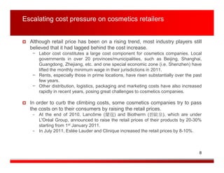 Escalating cost pressure on cosmetics retailers


  Although retail price has been on a rising trend, most industry players still
  believed that it had lagged behind the cost increase.
   − Labor cost constitutes a large cost component for cosmetics companies. Local
     governments in over 20 provinces/municipalities, such as Beijing, Shanghai,
     Guangdong, Zhejiang, etc. and one special economic zone (i.e. Shenzhen) have
     lifted the monthly minimum wage in their jurisdictions in 2011.
   − Rents, especially those in prime locations, have risen substantially over the past
     few years.
   − Other distribution, logistics, packaging and marketing costs have also increased
     rapidly in recent years, posing great challenges to cosmetics companies.

  In order to curb the climbing costs, some cosmetics companies try to pass
  the costs on to their consumers by raising the retail prices.
   − At the end of 2010, Lancôme (蘭蔻) and Biotherm (碧歐泉), which are under
     L'Oréal Group, announced to raise the retail prices of their products by 20-30%
     starting from 1st January 2011.
   − In July 2011, Estée Lauder and Clinique increased the retail prices by 8-10%.




                                                                                     8
 