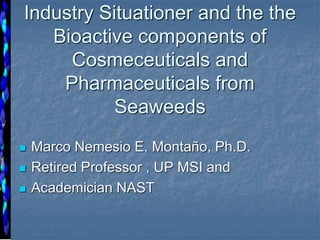 Industry Situationer and the the
Bioactive components of
Cosmeceuticals and
Pharmaceuticals from
Seaweeds
 Marco Nemesio E. Montaño, Ph.D.
 Retired Professor , UP MSI and
 Academician NAST
 