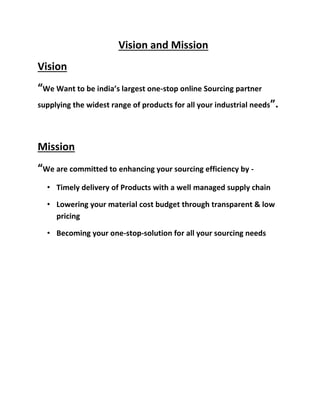 Vision and Mission
Vision
“We Want to be india’s largest one-stop online Sourcing partner
supplying the widest range of products for all your industrial needs”.
Mission
“We are committed to enhancing your sourcing efficiency by -
• Timely delivery of Products with a well managed supply chain
• Lowering your material cost budget through transparent & low
pricing
• Becoming your one-stop-solution for all your sourcing needs
 
