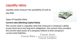 Liquidity ratios
Liquidity ratios measure the availability of cash to
pay debt.
Types of Liquidity Ratio:
Current ratio (Working Capital Ratio)
The current ratio is a liquidity ratio that measures a company's ability
to pay short-term and long-term obligations. the current ratio considers
the current total assets of a company relative to that company's
current total liabilities.
 