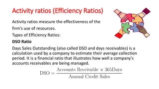 Activity ratios (Efficiency Ratios)
Activity ratios measure the effectiveness of the
firm's use of resources.
Types of Efficiency Ratios:
DSO Ratio
Days Sales Outstanding (also called DSO and days receivables) is a
calculation used by a company to estimate their average collection
period. It is a financial ratio that illustrates how well a company's
accounts receivables are being managed.
 