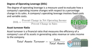 Degree of Operating Leverage (DOL)
The degree of operating leverage is a measure used to evaluate how a
company's operating income changes with respect to a percentage
change in its sales. A company's operating leverage involves fixed costs
and variable costs.
Asset turnover Ratio
Asset turnover is a financial ratio that measures the efficiency of a
company's use of its assets in generating sales revenue or sales income
to the company.
 