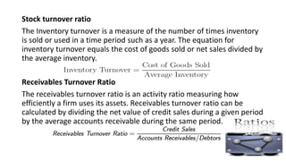 Stock turnover ratio
The Inventory turnover is a measure of the number of times inventory
is sold or used in a time period such as a year. The equation for
inventory turnover equals the cost of goods sold or net sales divided by
the average inventory.
Receivables Turnover Ratio
The receivables turnover ratio is an activity ratio measuring how
efficiently a firm uses its assets. Receivables turnover ratio can be
calculated by dividing the net value of credit sales during a given period
by the average accounts receivable during the same period.
 
