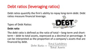 Debt ratios (leveraging ratios)
Debt ratios quantify the firm's ability to repay long-term debt. Debt
ratios measure financial leverage.
Types of Debt Ratios:
Debt ratio
The debt ratio is defined as the ratio of total – long-term and short-
term – debt to total assets, expressed as a decimal or percentage. It
can be interpreted as the proportion of a company's assets that are
financed by debt.
 