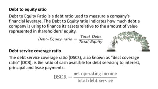 Debt to equity ratio
Debt to Equity Ratio is a debt ratio used to measure a company's
financial leverage. The Debt to Equity ratio indicates how much debt a
company is using to finance its assets relative to the amount of value
represented in shareholders' equity.
Debt service coverage ratio
The debt service coverage ratio (DSCR), also known as "debt coverage
ratio" (DCR), is the ratio of cash available for debt servicing to interest,
principal and lease payments.
 