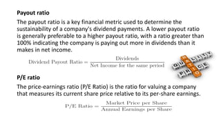 Payout ratio
The payout ratio is a key financial metric used to determine the
sustainability of a company's dividend payments. A lower payout ratio
is generally preferable to a higher payout ratio, with a ratio greater than
100% indicating the company is paying out more in dividends than it
makes in net income.
P/E ratio
The price-earnings ratio (P/E Ratio) is the ratio for valuing a company
that measures its current share price relative to its per-share earnings.
 