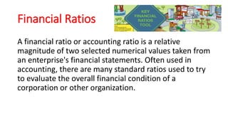 Financial Ratios
A financial ratio or accounting ratio is a relative
magnitude of two selected numerical values taken from
an enterprise's financial statements. Often used in
accounting, there are many standard ratios used to try
to evaluate the overall financial condition of a
corporation or other organization.
 
