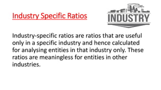 Industry Specific Ratios
Industry-specific ratios are ratios that are useful
only in a specific industry and hence calculated
for analysing entities in that industry only. These
ratios are meaningless for entities in other
industries.
 
