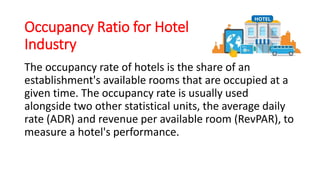 Occupancy Ratio for Hotel
Industry
The occupancy rate of hotels is the share of an
establishment's available rooms that are occupied at a
given time. The occupancy rate is usually used
alongside two other statistical units, the average daily
rate (ADR) and revenue per available room (RevPAR), to
measure a hotel's performance.
 