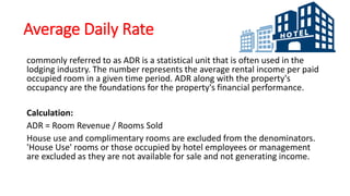 Average Daily Rate
commonly referred to as ADR is a statistical unit that is often used in the
lodging industry. The number represents the average rental income per paid
occupied room in a given time period. ADR along with the property's
occupancy are the foundations for the property's financial performance.
Calculation:
ADR = Room Revenue / Rooms Sold
House use and complimentary rooms are excluded from the denominators.
'House Use' rooms or those occupied by hotel employees or management
are excluded as they are not available for sale and not generating income.
 
