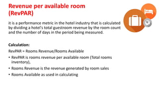 Revenue per available room
(RevPAR)
it is a performance metric in the hotel industry that is calculated
by dividing a hotel's total guestroom revenue by the room count
and the number of days in the period being measured.
Calculation:
RevPAR = Rooms Revenue/Rooms Available
• RevPAR is rooms revenue per available room (Total rooms
inventory),
• Rooms Revenue is the revenue generated by room sales
• Rooms Available as used in calculating
 