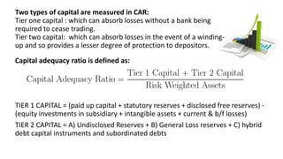 Two types of capital are measured in CAR:
Tier one capital : which can absorb losses without a bank being
required to cease trading.
Tier two capital: which can absorb losses in the event of a winding-
up and so provides a lesser degree of protection to depositors.
Capital adequacy ratio is defined as:
TIER 1 CAPITAL = (paid up capital + statutory reserves + disclosed free reserves) -
(equity investments in subsidiary + intangible assets + current & b/f losses)
TIER 2 CAPITAL = A) Undisclosed Reserves + B) General Loss reserves + C) hybrid
debt capital instruments and subordinated debts
 