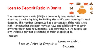 Loan to Deposit Ratio in Banks
The loan-to-deposit ratio (LTD) is a commonly used statistic for
assessing a bank's liquidity by dividing the bank's total loans by its total
deposits. This number is expressed as a percentage. If the ratio is too
high, it means that the bank may not have enough liquidity to cover
any unforeseen fund requirements, and conversely, if the ratio is too
low, the bank may not be earning as much as it could be.
Formula:
 