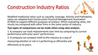 Construction Industry Ratios
Modified traditional ratios such as Liquidity, Leverage, Activity and Profitability
ratios are adapted from Construction Financial Management Association
(CFMA) to support different purposes of analysis. When evaluating ratios, the
results are compared with other firms in the same sector of industry.
Two types of comparisons can be made when using ratio analysis:
1. A company can track improvements over time by comparing its current
performance with prior years’ performance.
2. A company can compare itself to the industry as a way of
measuring whether or not it is performing as efficiently and
effectively as its peers.
 