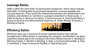 Leverage Ratios
Debt is often the silent killer of construction companies. These ratios indicate
total debt, including debt to purchased equipment, accounts payable and
accrued expenses. They reveal the relationship between the stockholders and
creditors and whether or not there is a proper investment in fixed assets. 1.
Debt-To-Equity, 2. Revenue To Equity, 3. Asset Turnover, 4. Fixed Asset Ratio, 5.
Equity to General and Administrative Expenses, 6. Under Billings To Equity, 7.
Backlog to Equity.
Efficiency Ratios
Efficiency ratios are a measure of certain selected metrics that indicate
management’s effectiveness in operating the company. Stockholders can glean
important details about the company from these Measurements 1. Backlog to
Working Capital, 2. Months in Backlog, 3. Days in Accounts Receivable, 4. Days
in Inventory, 5. Days in Accounts Payable, 6. Operating Cycle.
 