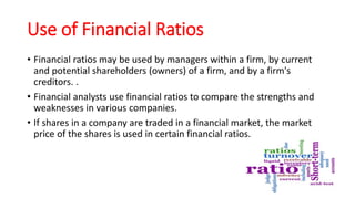 Use of Financial Ratios
• Financial ratios may be used by managers within a firm, by current
and potential shareholders (owners) of a firm, and by a firm's
creditors. .
• Financial analysts use financial ratios to compare the strengths and
weaknesses in various companies.
• If shares in a company are traded in a financial market, the market
price of the shares is used in certain financial ratios.
 