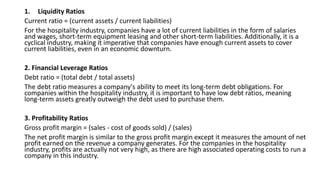 1. Liquidity Ratios
Current ratio = (current assets / current liabilities)
For the hospitality industry, companies have a lot of current liabilities in the form of salaries
and wages, short-term equipment leasing and other short-term liabilities. Additionally, it is a
cyclical industry, making it imperative that companies have enough current assets to cover
current liabilities, even in an economic downturn.
2. Financial Leverage Ratios
Debt ratio = (total debt / total assets)
The debt ratio measures a company's ability to meet its long-term debt obligations. For
companies within the hospitality industry, it is important to have low debt ratios, meaning
long-term assets greatly outweigh the debt used to purchase them.
3. Profitability Ratios
Gross profit margin = (sales - cost of goods sold) / (sales)
The net profit margin is similar to the gross profit margin except it measures the amount of net
profit earned on the revenue a company generates. For the companies in the hospitality
industry, profits are actually not very high, as there are high associated operating costs to run a
company in this industry.
 