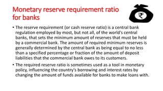 Monetary reserve requirement ratio
for banks
• The reserve requirement (or cash reserve ratio) is a central bank
regulation employed by most, but not all, of the world's central
banks, that sets the minimum amount of reserves that must be held
by a commercial bank. The amount of required minimum reserves is
generally determined by the central bank as being equal to no less
than a specified percentage or fraction of the amount of deposit
liabilities that the commercial bank owes to its customers.
• The required reserve ratio is sometimes used as a tool in monetary
policy, influencing the country's borrowing and interest rates by
changing the amount of funds available for banks to make loans with.
 