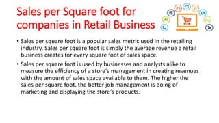 Sales per Square foot for
companies in Retail Business
• Sales per square foot is a popular sales metric used in the retailing
industry. Sales per square foot is simply the average revenue a retail
business creates for every square foot of sales space.
• Sales per square foot is used by businesses and analysts alike to
measure the efficiency of a store's management in creating revenues
with the amount of sales space available to them. The higher the
sales per square foot, the better job management is doing of
marketing and displaying the store's products.
 