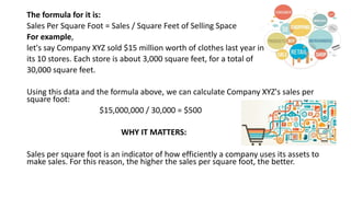 The formula for it is:
Sales Per Square Foot = Sales / Square Feet of Selling Space
For example,
let's say Company XYZ sold $15 million worth of clothes last year in
its 10 stores. Each store is about 3,000 square feet, for a total of
30,000 square feet.
Using this data and the formula above, we can calculate Company XYZ's sales per
square foot:
$15,000,000 / 30,000 = $500
WHY IT MATTERS:
Sales per square foot is an indicator of how efficiently a company uses its assets to
make sales. For this reason, the higher the sales per square foot, the better.
 