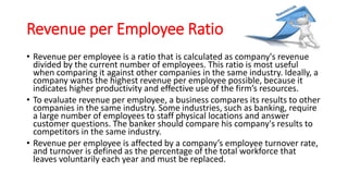 Revenue per Employee Ratio
• Revenue per employee is a ratio that is calculated as company's revenue
divided by the current number of employees. This ratio is most useful
when comparing it against other companies in the same industry. Ideally, a
company wants the highest revenue per employee possible, because it
indicates higher productivity and effective use of the firm’s resources.
• To evaluate revenue per employee, a business compares its results to other
companies in the same industry. Some industries, such as banking, require
a large number of employees to staff physical locations and answer
customer questions. The banker should compare his company's results to
competitors in the same industry.
• Revenue per employee is affected by a company’s employee turnover rate,
and turnover is defined as the percentage of the total workforce that
leaves voluntarily each year and must be replaced.
 