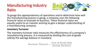 Manufacturing Industry
Ratio
To gauge the appropriateness of operations and to determine how well
the manufacturing process is going, a company uses the following
financial ratios to evaluate its business. These financial ratios are
equally useful to an investor wishing to gain a deeper understanding of
a manufacturing company.
Inventory Turnover
The inventory turnover ratio measures the effectiveness of a company’s
manufacturing process. It is measured by dividing the cost of goods
sold by the average balance in inventory.
 
