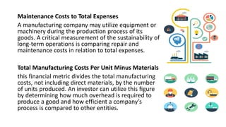 Maintenance Costs to Total Expenses
A manufacturing company may utilize equipment or
machinery during the production process of its
goods. A critical measurement of the sustainability of
long-term operations is comparing repair and
maintenance costs in relation to total expenses.
Total Manufacturing Costs Per Unit Minus Materials
this financial metric divides the total manufacturing
costs, not including direct materials, by the number
of units produced. An investor can utilize this figure
by determining how much overhead is required to
produce a good and how efficient a company’s
process is compared to other entities.
 