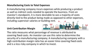 Manufacturing Costs to Total Expenses
A manufacturing company incurs expenses while producing a product
as well as indirect costs needed to operate the business. From an
investor’s standpoint, it is more desirable to see a majority of costs
directly tied to the product being made as opposed to other expenses,
including supervisor salaries or building rent.
Unit Contribution Margin
The ratio measures what percentage of revenue is attributed to
covering fixed costs. An investor can use this ratio to determine the
security of a manufacturing company. A manufacturing company with a
high contribution margin ratio has an easier time covering fixed costs
and is a less risky company in which to invest.
 