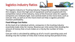 logistics industry Ratios
The logistics industry or Trucking Industry, frequently operates on relatively
thin margins. Given the high cost of equipment and fuel coupled with the
competitive nature of the industry, many of the financial ratios for Logistics
companies are relatively tight. Cost controls both on the micro level, such as
cost per mile, as well as on the macro level can help a Logistics provider
maintain profitability.
Fixed Mileage Cost Ratios
At the level of an individual vehicle, companies in the trucking industry
essentially trade miles for money. Revenue per mile comes from dividing the
amount of money that a truck makes on a trip by the number of miles
driven.
Cost per mile is calculated by adding up all of a truck's operating costs and
dividing it by the number of miles that it drives during that period of time.
 