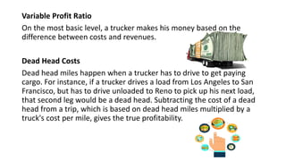 Variable Profit Ratio
On the most basic level, a trucker makes his money based on the
difference between costs and revenues.
Dead Head Costs
Dead head miles happen when a trucker has to drive to get paying
cargo. For instance, if a trucker drives a load from Los Angeles to San
Francisco, but has to drive unloaded to Reno to pick up his next load,
that second leg would be a dead head. Subtracting the cost of a dead
head from a trip, which is based on dead head miles multiplied by a
truck's cost per mile, gives the true profitability.
 