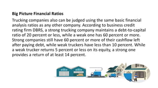 Big Picture Financial Ratios
Trucking companies also can be judged using the same basic financial
analysis ratios as any other company. According to business credit
rating firm DBRS, a strong trucking company maintains a debt-to-capital
ratio of 20 percent or less, while a weak one has 60 percent or more.
Strong companies still have 60 percent or more of their cashflow left
after paying debt, while weak truckers have less than 10 percent. While
a weak trucker returns 5 percent or less on its equity, a strong one
provides a return of at least 14 percent.
 